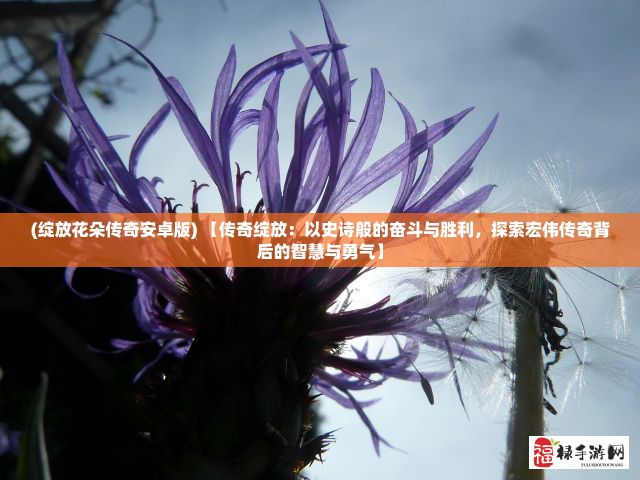 (绽放花朵传奇安卓版) 【传奇绽放：以史诗般的奋斗与胜利，探索宏伟传奇背后的智慧与勇气】